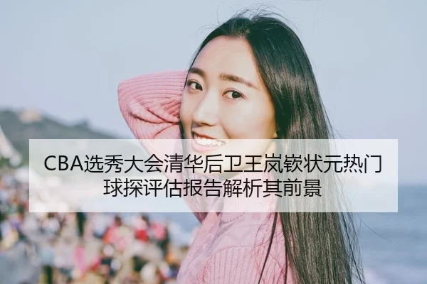 CBA选秀大会清华后卫王岚嵚状元热门 球探评估报告解析其前景